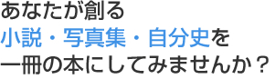 あなたが創る小説・写真集・自分史を一冊の本にしてみませんか？