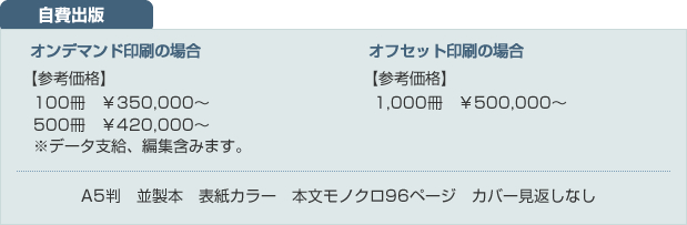 自費出版【オンデマンド印刷の場合】参考価格：100冊　￥330,000～　500冊　￥420,000～※データ支給、編集含みます。【オフセット印刷の場合】参考価格：1,000冊　￥500,000～【仕様】A5判　並製本　表紙カラー　本文モノクロ96ページ　カバー見返しなし